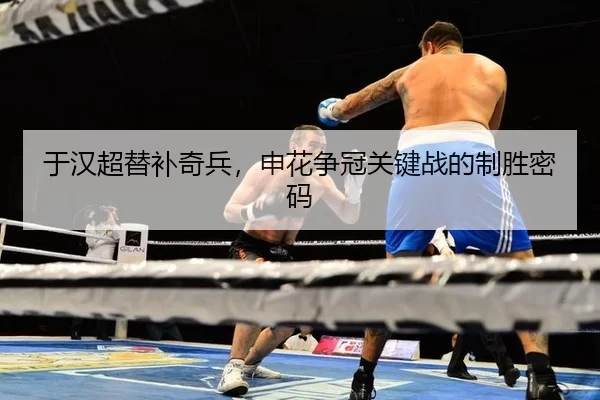于汉超替补奇兵，申花争冠关键战的制胜密码