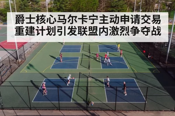 爵士核心马尔卡宁主动申请交易重建计划引发联盟内激烈争夺战