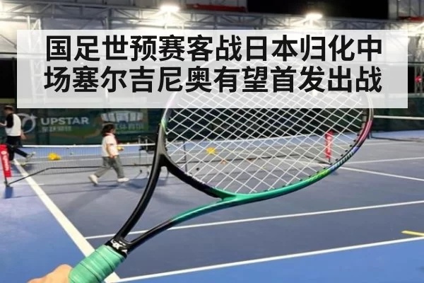 国足世预赛客战日本归化中场塞尔吉尼奥有望首发出战