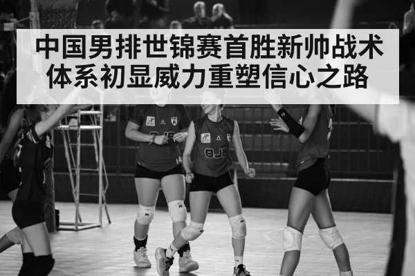 中国男排世锦赛首胜新帅战术体系初显威力重塑信心之路