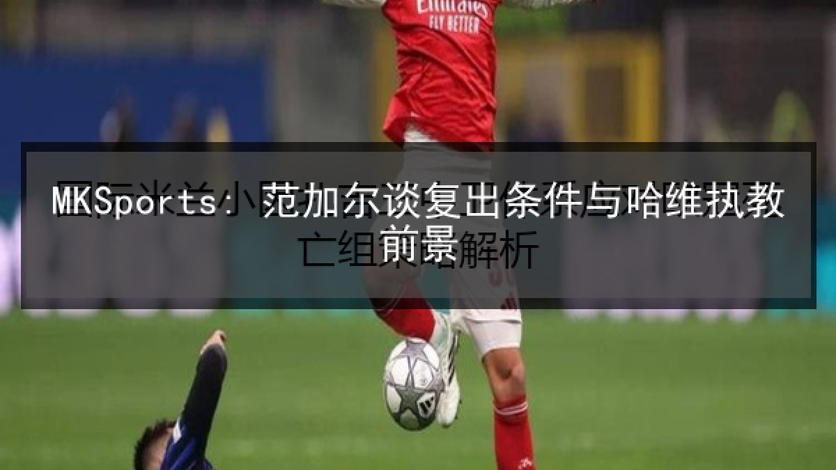 MKSports: 范加尔谈复出条件与哈维执教前景 MKSports: 范加尔谈复出条件与哈维执教前景