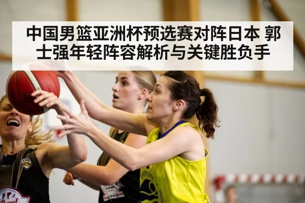 中国男篮亚洲杯预选赛对阵日本 郭士强年轻阵容解析与关键胜负手 - MKSports